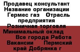 Продавец-консультант › Название организации ­ Гермес-газ › Отрасль предприятия ­ Розничная торговля › Минимальный оклад ­ 45 000 - Все города Работа » Вакансии   . Пермский край,Добрянка г.